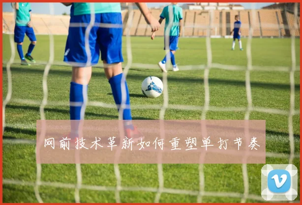 网前技术革新如何重塑单打节奏