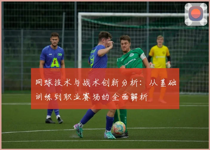 网球技术与战术创新分析：从基础训练到职业赛场的全面解析