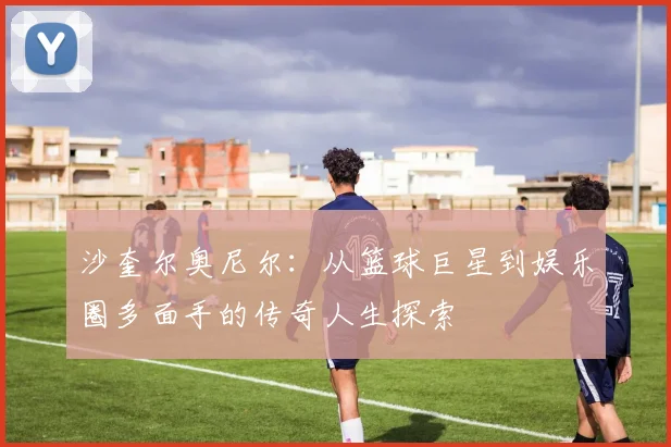 沙奎尔奥尼尔：从篮球巨星到娱乐圈多面手的传奇人生探索