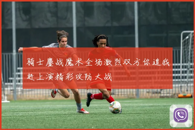 骑士鏖战魔术全场激烈双方你追我赶上演精彩攻防大战