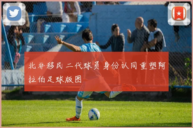 北非移民二代球员身份认同重塑阿拉伯足球版图