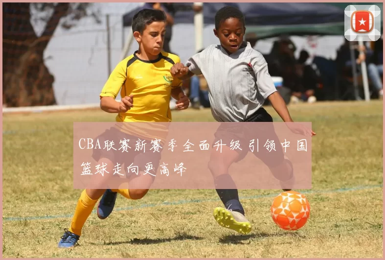 CBA联赛新赛季全面升级 引领中国篮球走向更高峰