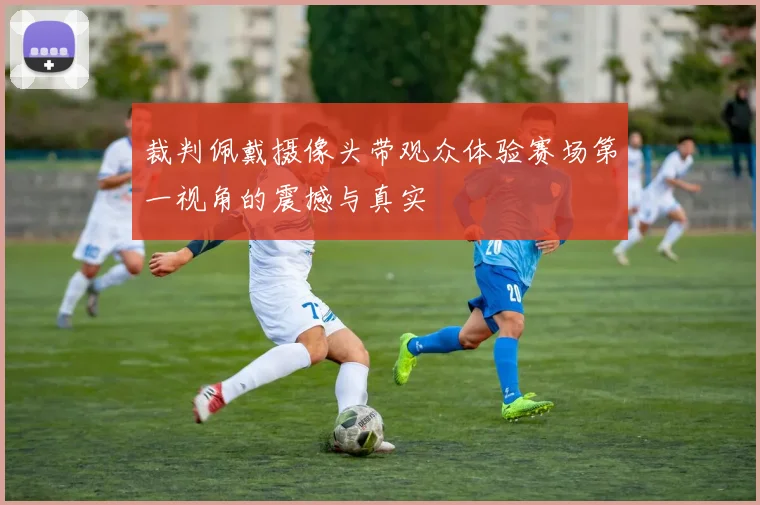 裁判佩戴摄像头带观众体验赛场第一视角的震撼与真实