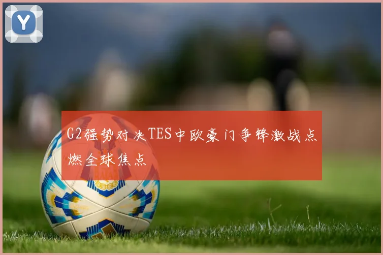 G2强势对决TES中欧豪门争锋激战点燃全球焦点