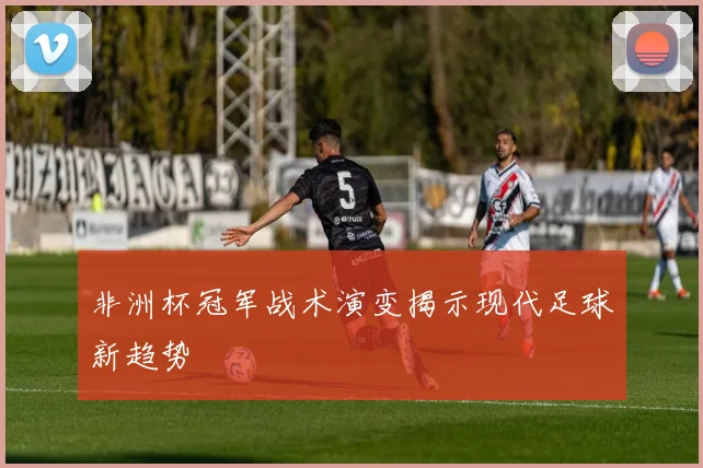 非洲杯冠军战术演变揭示现代足球新趋势