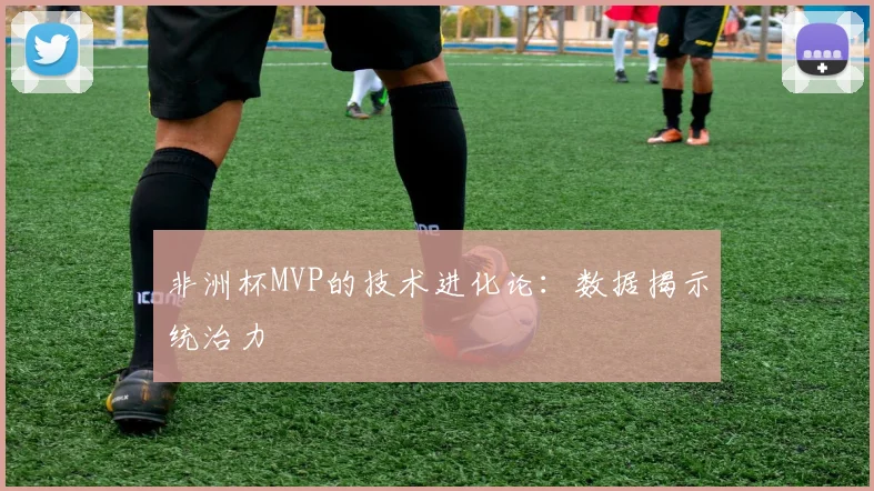 非洲杯MVP的技术进化论：数据揭示统治力