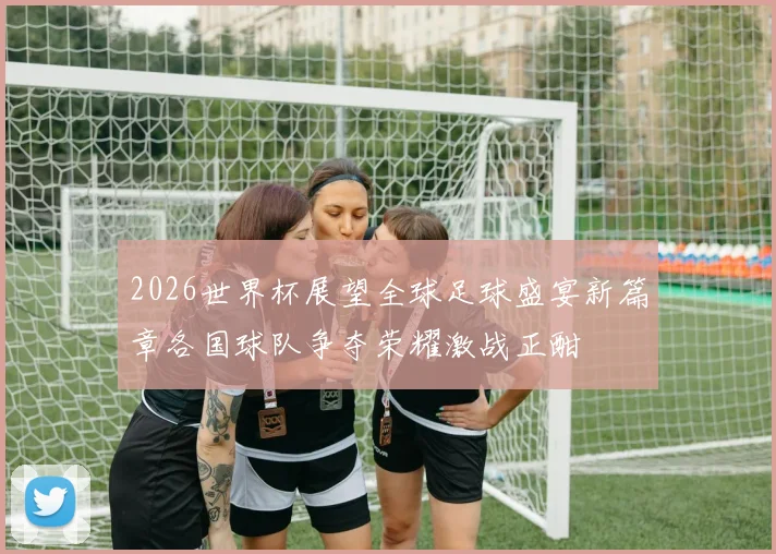 2026世界杯展望全球足球盛宴新篇章各国球队争夺荣耀激战正酣