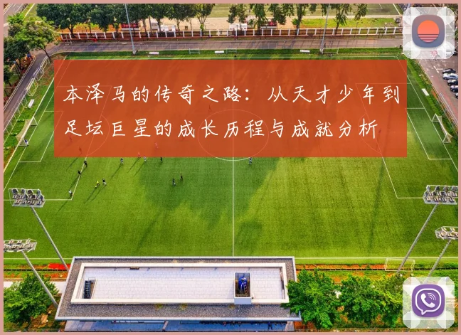 本泽马的传奇之路：从天才少年到足坛巨星的成长历程与成就分析