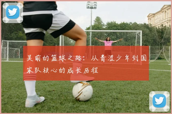 吴前的篮球之路：从青涩少年到国家队核心的成长历程